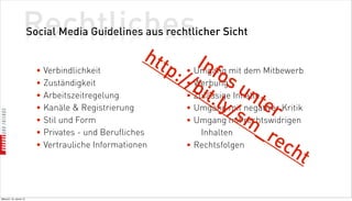 Rechtliches
                          Social Media Guidelines aus rechtlicher Sicht

                                                       htt       Inf mit dem Mitbewerb
                            • Verbindlichkeit              p          o
                                                            :// Werbungs
                                                              • Umgang
                            • Zuständigkeit                   •
                                                               bit Inhalte un
                            • Arbeitszeitregelung
                                                                    .ly mit negativer Kritik
                                                              • Zulässige
                                                              • Umgang /
                                                                               ter
                            • Kanäle  Registrierung
                            • Stil und Form
                                                                           sm
                                                              • Umgang mit rechtswidrigen
                            • Privates - und Berufliches                       _r
                                                                  Inhalten
                                                                                   ec
                            • Vertrauliche Informationen      • Rechtsfolgen
                                                                                        ht

Mittwoch, 18. Jänner 12
 