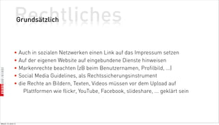 Rechtliches
                          Grundsätzlich



                    • Auch in sozialen Netzwerken einen Link auf das Impressum setzen
                    • Auf der eigenen Website auf eingebundene Dienste hinweisen
                    • Markenrechte beachten (zB beim Benutzernamen, Profilbild, ...)
                    • Social Media Guidelines, als Rechtssicherungsinstrument
                    • die Rechte an Bildern, Texten, Videos müssen vor dem Upload auf
                        Plattformen wie flickr, YouTube, Facebook, slideshare, ... geklärt sein




Mittwoch, 18. Jänner 12
 