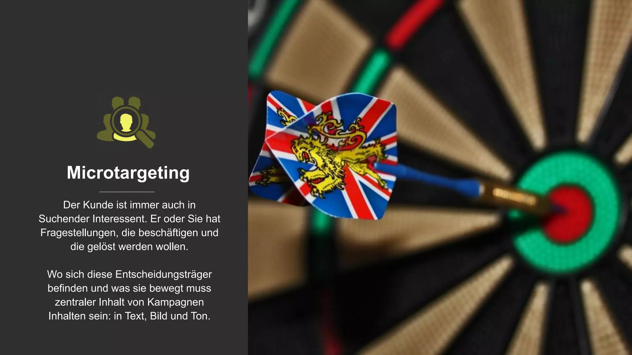 Microtargeting
Der Kunde ist immer auch in
Suchender Interessent. Er oder Sie hat
Fragestellungen, die beschäftigen und
die gelöst werden wollen.
Wo sich diese Entscheidungsträger
befinden und was sie bewegt muss
zentraler Inhalt von Kampagnen
Inhalten sein: in Text, Bild und Ton.
 