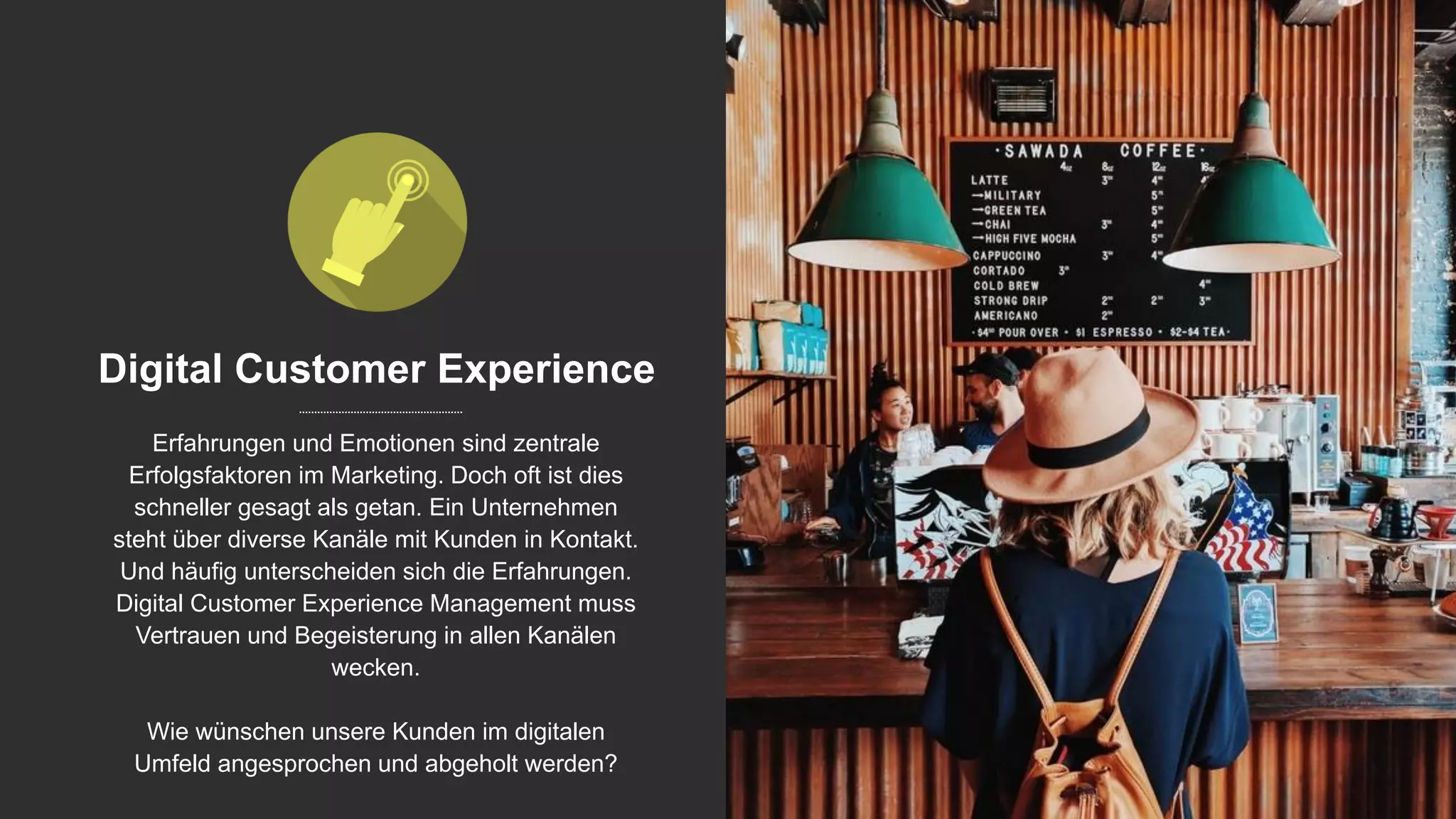 Digital Customer Experience
Erfahrungen und Emotionen sind zentrale
Erfolgsfaktoren im Marketing. Doch oft ist dies
schneller gesagt als getan. Ein Unternehmen
steht über diverse Kanäle mit Kunden in Kontakt.
Und häufig unterscheiden sich die Erfahrungen.
Digital Customer Experience Management muss
Vertrauen und Begeisterung in allen Kanälen
wecken.
Wie wünschen unsere Kunden im digitalen
Umfeld angesprochen und abgeholt werden?
 