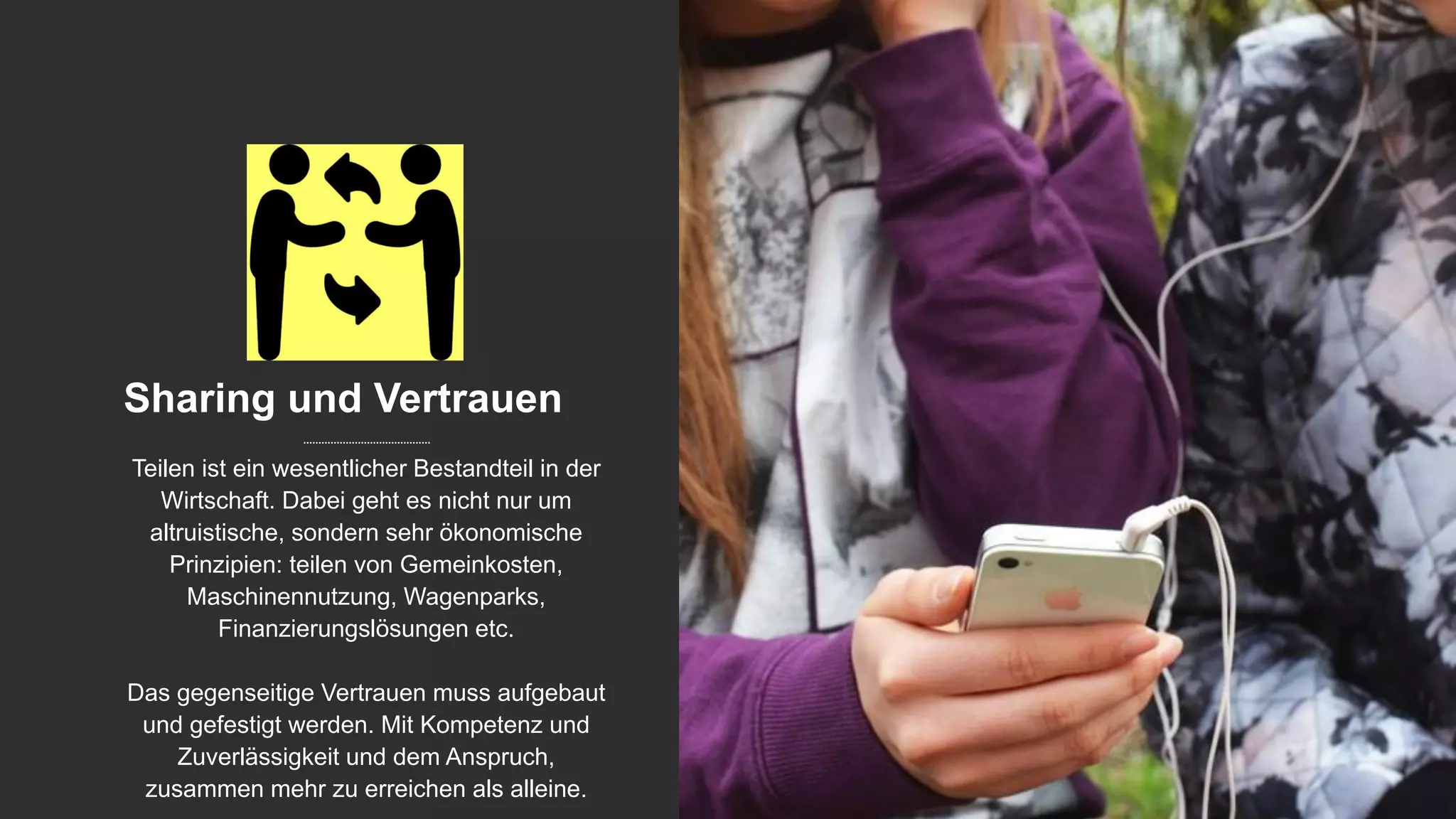 Sharing und Vertrauen
Teilen ist ein wesentlicher Bestandteil in der
Wirtschaft. Dabei geht es nicht nur um
altruistische, sondern sehr ökonomische
Prinzipien: teilen von Gemeinkosten,
Maschinennutzung, Wagenparks,
Finanzierungslösungen etc.
Das gegenseitige Vertrauen muss aufgebaut
und gefestigt werden. Mit Kompetenz und
Zuverlässigkeit und dem Anspruch,
zusammen mehr zu erreichen als alleine.
 