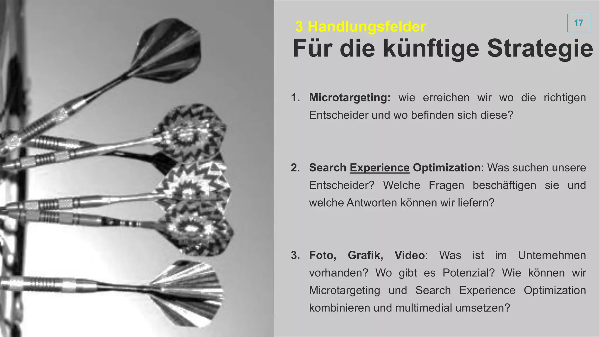 1717
1. Microtargeting: wie erreichen wir wo die richtigen
Entscheider und wo befinden sich diese?
2. Search Experience Optimization: Was suchen unsere
Entscheider? Welche Fragen beschäftigen sie und
welche Antworten können wir liefern?
3. Foto, Grafik, Video: Was ist im Unternehmen
vorhanden? Wo gibt es Potenzial? Wie können wir
Microtargeting und Search Experience Optimization
kombinieren und multimedial umsetzen?
Für die künftige Strategie
3 Handlungsfelder
 