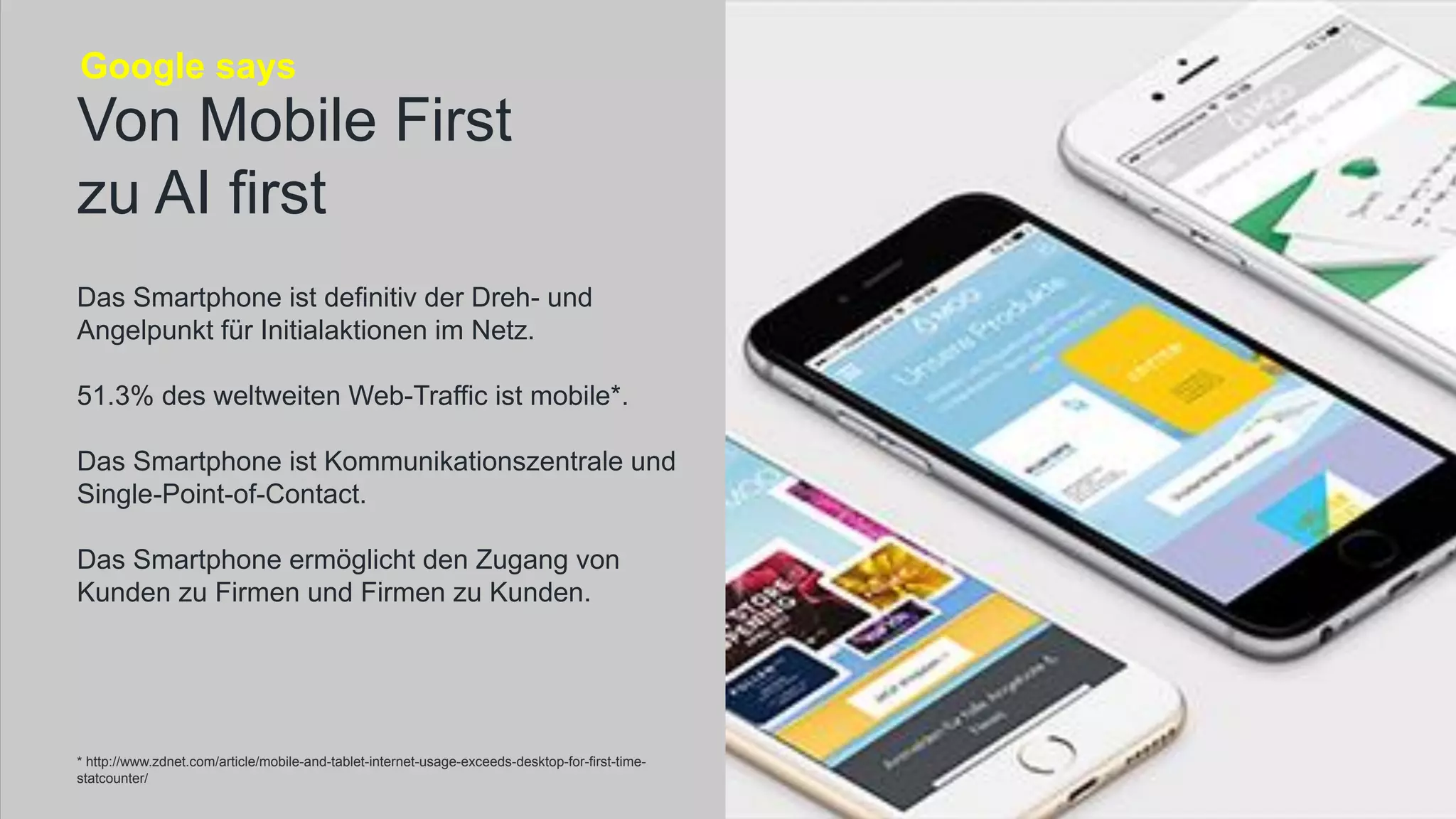 Das Smartphone ist definitiv der Dreh- und
Angelpunkt für Initialaktionen im Netz.
51.3% des weltweiten Web-Traffic ist mobile*.
Das Smartphone ist Kommunikationszentrale und
Single-Point-of-Contact.
Das Smartphone ermöglicht den Zugang von
Kunden zu Firmen und Firmen zu Kunden.
Von Mobile First
zu AI first
Google says
* http://www.zdnet.com/article/mobile-and-tablet-internet-usage-exceeds-desktop-for-first-time-
statcounter/
 