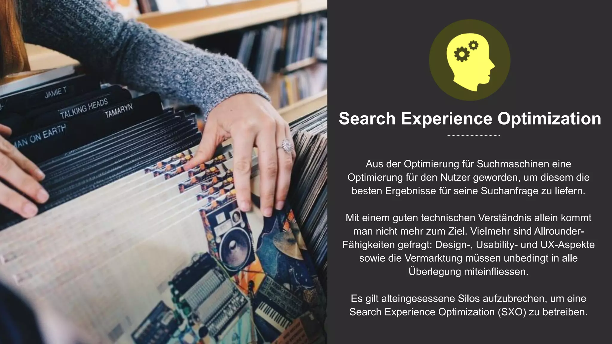 Search Experience Optimization
Aus der Optimierung für Suchmaschinen eine
Optimierung für den Nutzer geworden, um diesem die
besten Ergebnisse für seine Suchanfrage zu liefern.
Mit einem guten technischen Verständnis allein kommt
man nicht mehr zum Ziel. Vielmehr sind Allrounder-
Fähigkeiten gefragt: Design-, Usability- und UX-Aspekte
sowie die Vermarktung müssen unbedingt in alle
Überlegung miteinfliessen.
Es gilt alteingesessene Silos aufzubrechen, um eine
Search Experience Optimization (SXO) zu betreiben.
 
