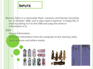 Inputs  Memory Stick is a removable flash  memory card format,launched by  in October 1998, and is also used in general  in today life. It work by taking it in to the USB and copy the work or information in it. Uses Stored information . Removed information from the computer to the memory stick. Store pictures and others media. 