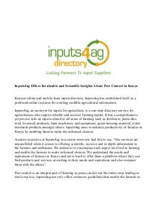 Inputs4ag Offers Invaluable and Scientific Insights About Pest Control in Kenya
Kenyan online and mobile farm inputs directory Inputs4ag has established itself as a
preferred online resource for availing credible agricultural information.
Inputs4ag, an acronym for inputs for agriculture, is a one-stop directory service for
agriculturists who require reliable and incisive farming inputs. It has a comprehensive
yet precise info on inputs related to all areas of farming such as fertilizers, pesticides,
seed, livestock products, farm machinery and equipment, green housing material, water
treatment products amongst others. Inputs4ag aims to enhance productivity of farmers in
Kenya by enabling them to make the informed choices.
A senior executive at Inputs4ag in a recent interview had this to say, “Our services are
unparalleled when it comes to offering scientific, incisive and in depth information to
the farmers and enthusiast. We endeavor to encompass each aspect involved in farming
and enable the farmers to make informed choices. We understand the needs and
aspirations of farmers in Kenya and strive hard to offer them a platform where they can
find products and services according to their needs and aspirations and also compare
them with the others.”
Pest control is an integral part of farming as pests can devour the entire crop leading to
total crop loss. Inputs4ag not only offers extensive guidelines that enable the farmers to
 