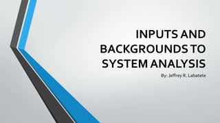 INPUTS AND
BACKGROUNDSTO
SYSTEM ANALYSIS
By: Jeffrey R. Labatete
 