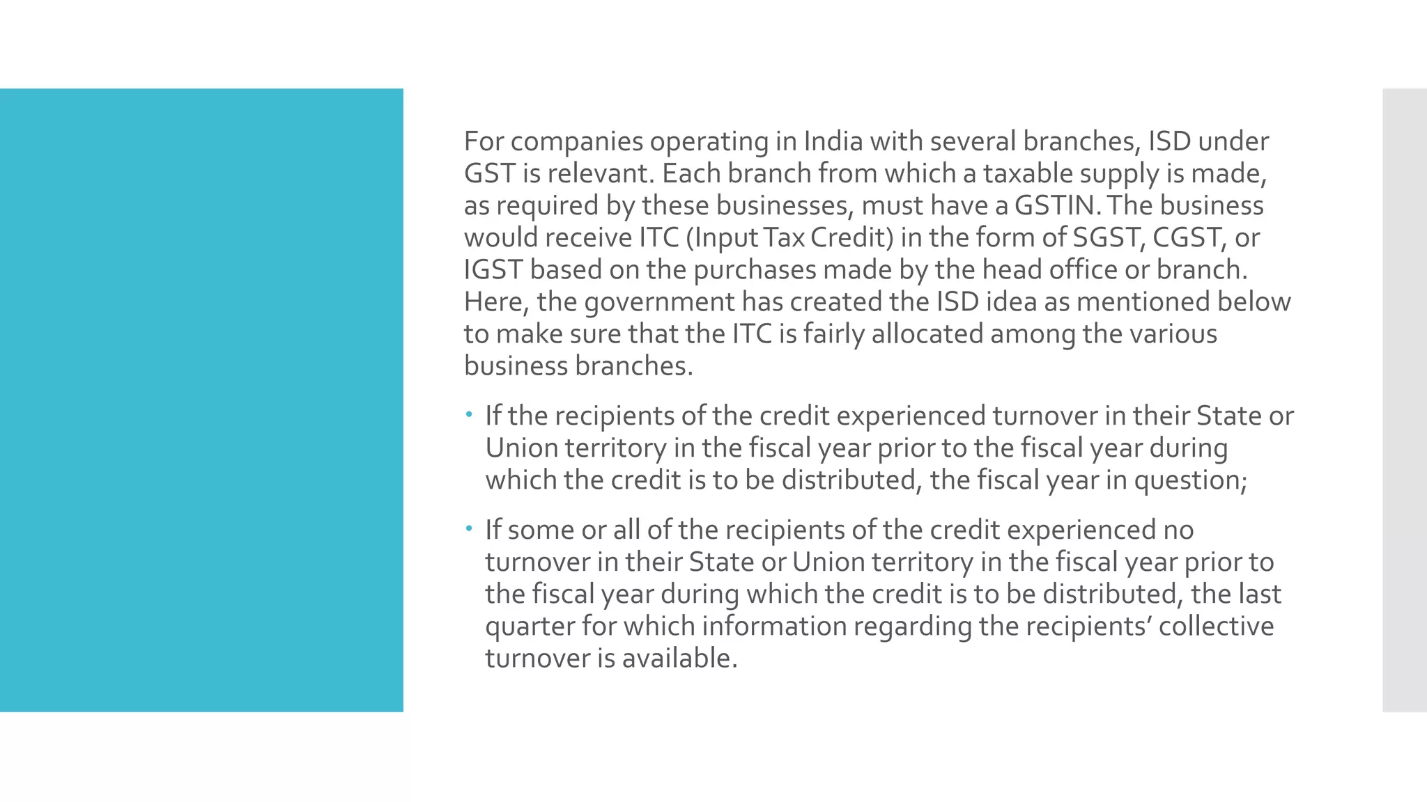 For companies operating in India with several branches, ISD under
GST is relevant. Each branch from which a taxable supply is made,
as required by these businesses, must have a GSTIN.The business
would receive ITC (InputTax Credit) in the form of SGST,CGST, or
IGST based on the purchases made by the head office or branch.
Here, the government has created the ISD idea as mentioned below
to make sure that the ITC is fairly allocated among the various
business branches.
 If the recipients of the credit experienced turnover in their State or
Union territory in the fiscal year prior to the fiscal year during
which the credit is to be distributed, the fiscal year in question;
 If some or all of the recipients of the credit experienced no
turnover in their State or Union territory in the fiscal year prior to
the fiscal year during which the credit is to be distributed, the last
quarter for which information regarding the recipients’ collective
turnover is available.
 