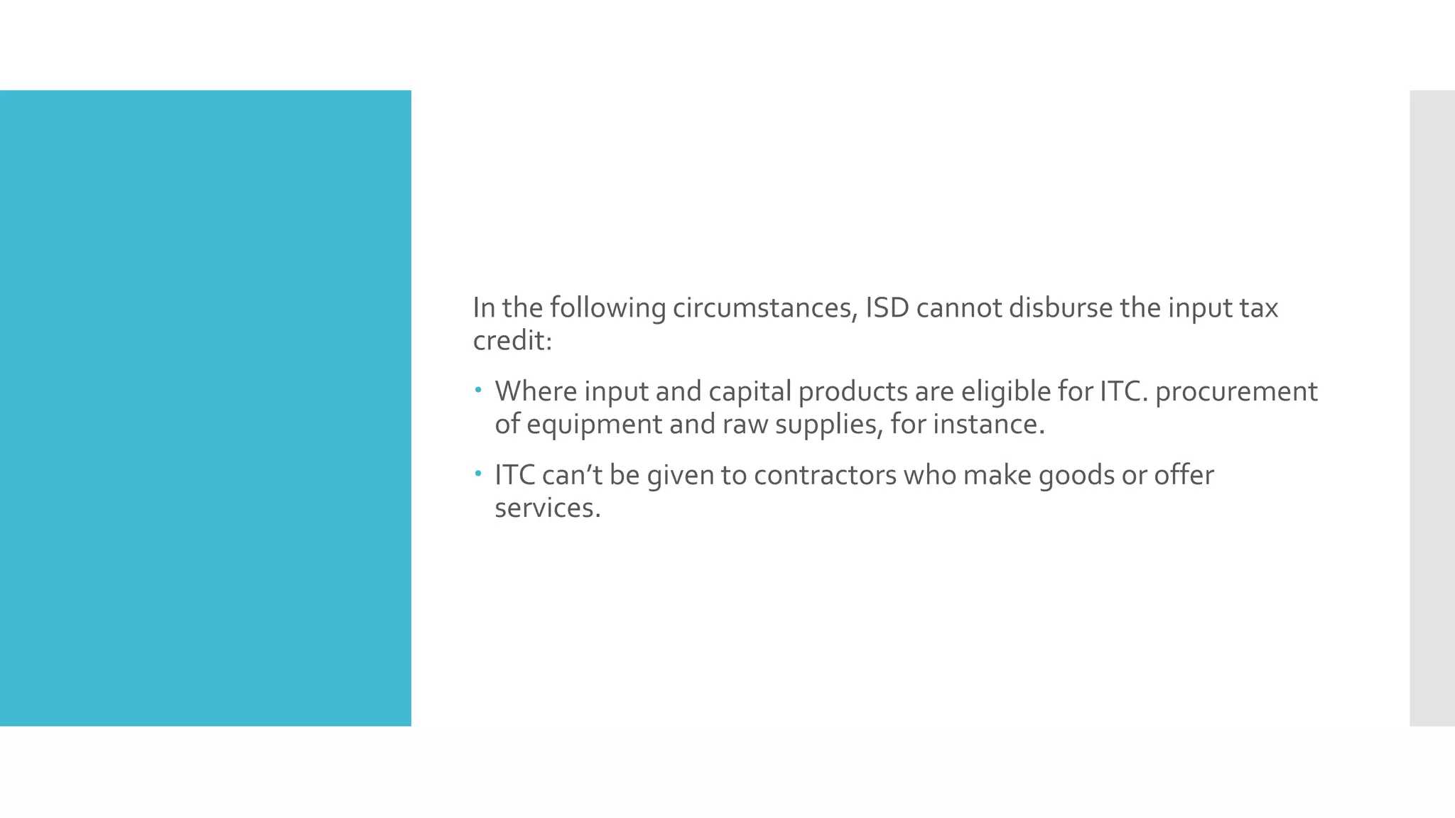 In the following circumstances, ISD cannot disburse the input tax
credit:
 Where input and capital products are eligible for ITC. procurement
of equipment and raw supplies, for instance.
 ITC can’t be given to contractors who make goods or offer
services.
 