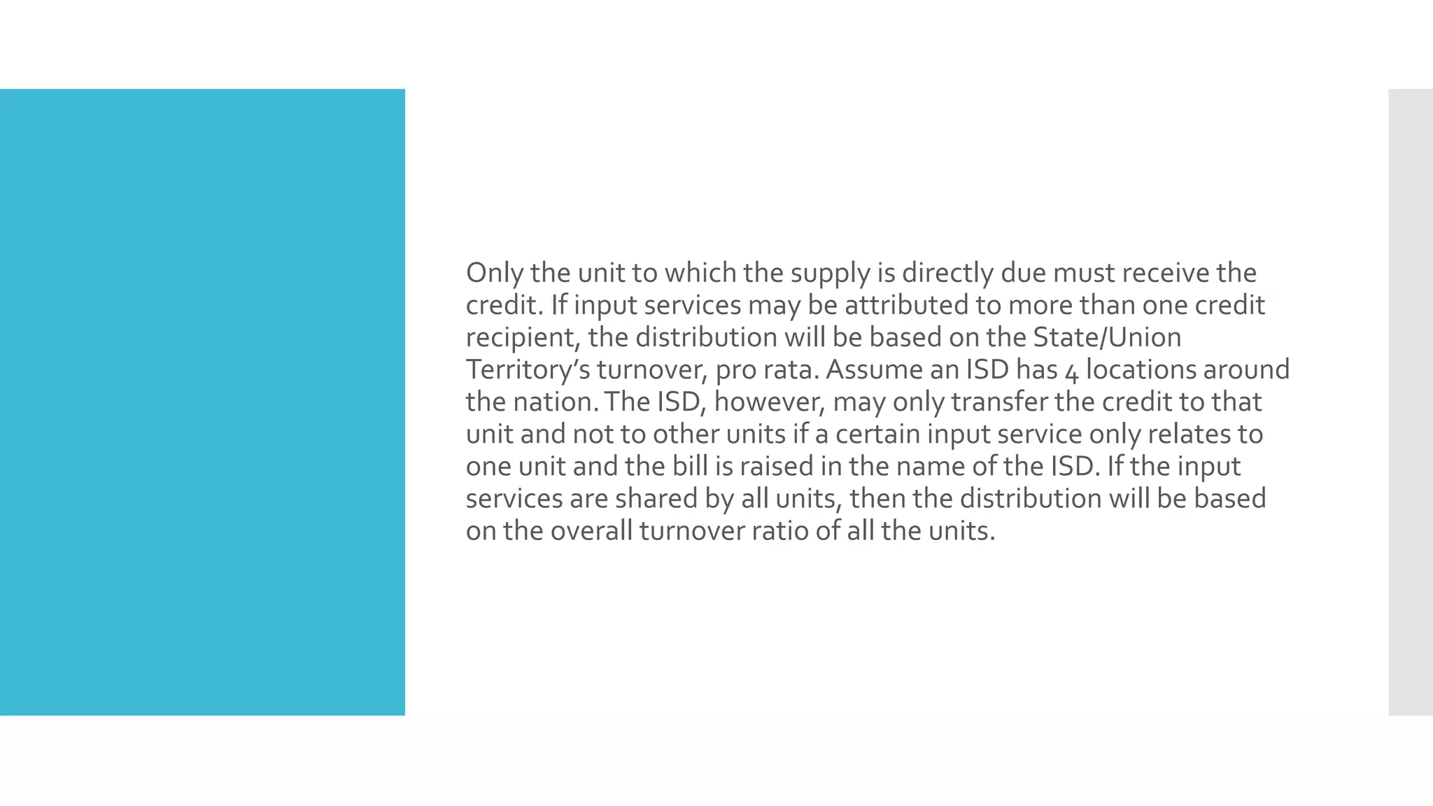 Only the unit to which the supply is directly due must receive the
credit. If input services may be attributed to more than one credit
recipient, the distribution will be based on the State/Union
Territory’s turnover, pro rata. Assume an ISD has 4 locations around
the nation.The ISD, however, may only transfer the credit to that
unit and not to other units if a certain input service only relates to
one unit and the bill is raised in the name of the ISD. If the input
services are shared by all units, then the distribution will be based
on the overall turnover ratio of all the units.
 