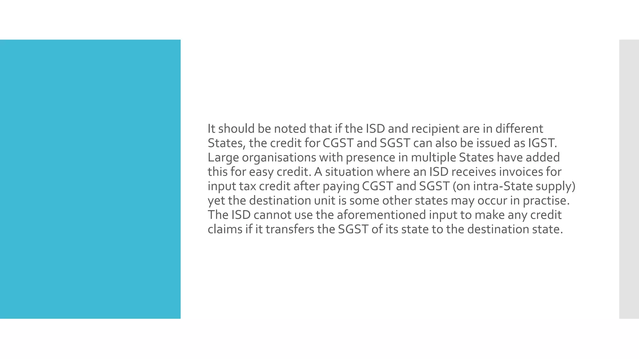 It should be noted that if the ISD and recipient are in different
States, the credit for CGST and SGST can also be issued as IGST.
Large organisations with presence in multiple States have added
this for easy credit. A situation where an ISD receives invoices for
input tax credit after payingCGST and SGST (on intra-State supply)
yet the destination unit is some other states may occur in practise.
The ISD cannot use the aforementioned input to make any credit
claims if it transfers the SGST of its state to the destination state.
 