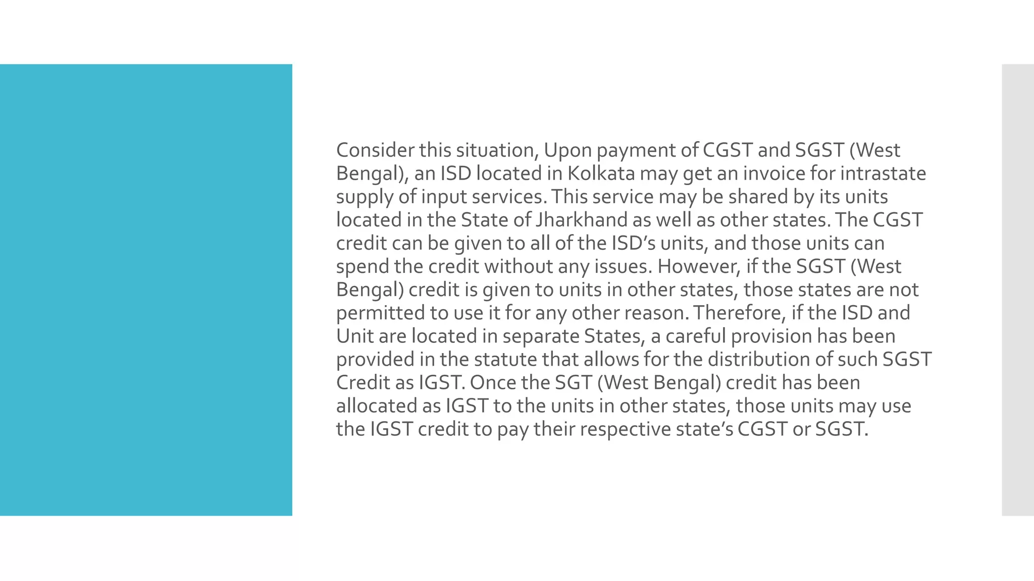 Consider this situation, Upon payment of CGST and SGST (West
Bengal), an ISD located in Kolkata may get an invoice for intrastate
supply of input services.This service may be shared by its units
located in the State of Jharkhand as well as other states.The CGST
credit can be given to all of the ISD’s units, and those units can
spend the credit without any issues. However, if the SGST (West
Bengal) credit is given to units in other states, those states are not
permitted to use it for any other reason.Therefore, if the ISD and
Unit are located in separate States, a careful provision has been
provided in the statute that allows for the distribution of such SGST
Credit as IGST.Once the SGT (West Bengal) credit has been
allocated as IGST to the units in other states, those units may use
the IGST credit to pay their respective state’s CGST or SGST.
 