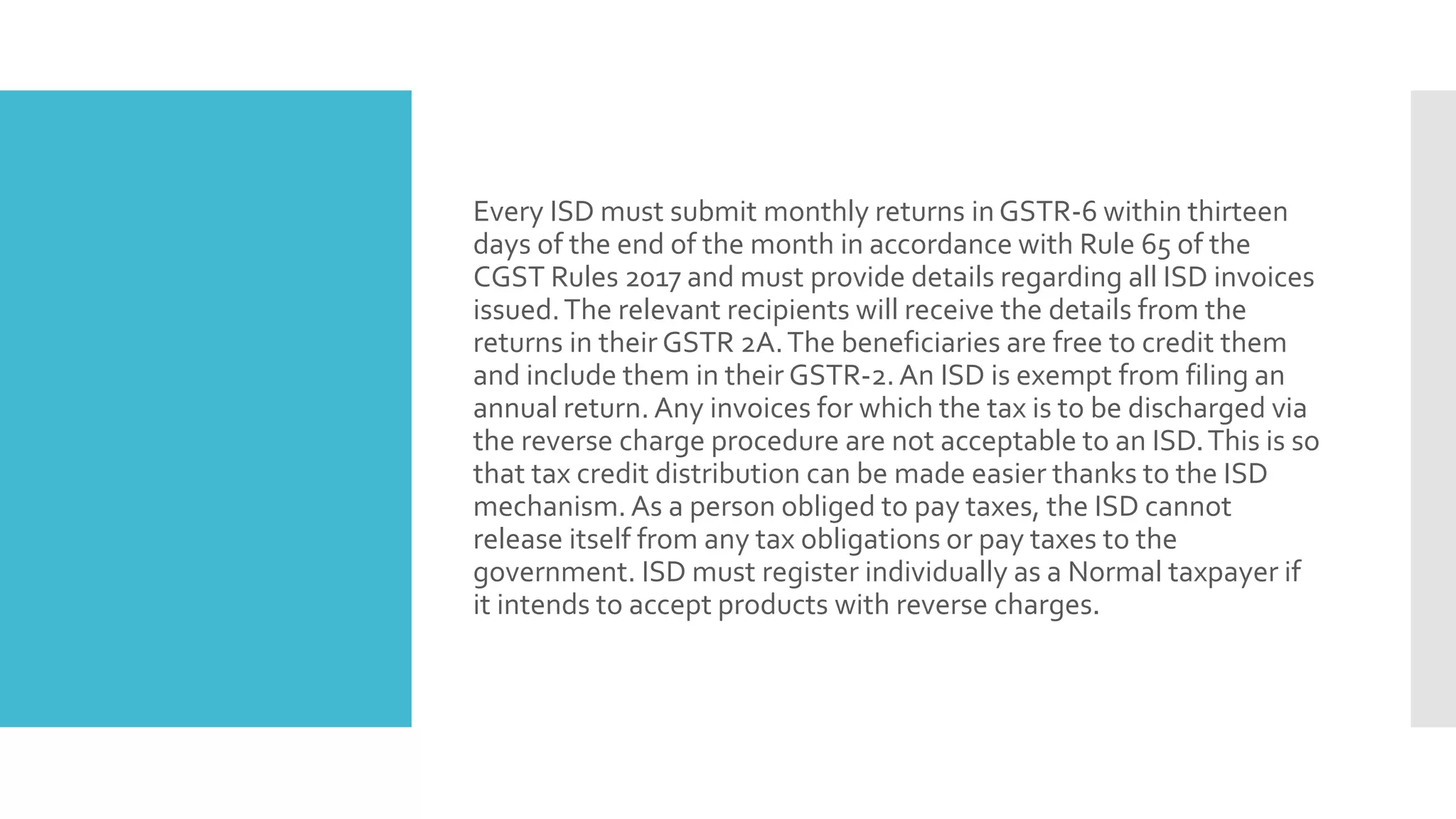 Every ISD must submit monthly returns in GSTR-6 within thirteen
days of the end of the month in accordance with Rule 65 of the
CGST Rules 2017 and must provide details regarding all ISD invoices
issued.The relevant recipients will receive the details from the
returns in their GSTR 2A.The beneficiaries are free to credit them
and include them in their GSTR-2.An ISD is exempt from filing an
annual return. Any invoices for which the tax is to be discharged via
the reverse charge procedure are not acceptable to an ISD.This is so
that tax credit distribution can be made easier thanks to the ISD
mechanism.As a person obliged to pay taxes, the ISD cannot
release itself from any tax obligations or pay taxes to the
government. ISD must register individually as a Normal taxpayer if
it intends to accept products with reverse charges.
 