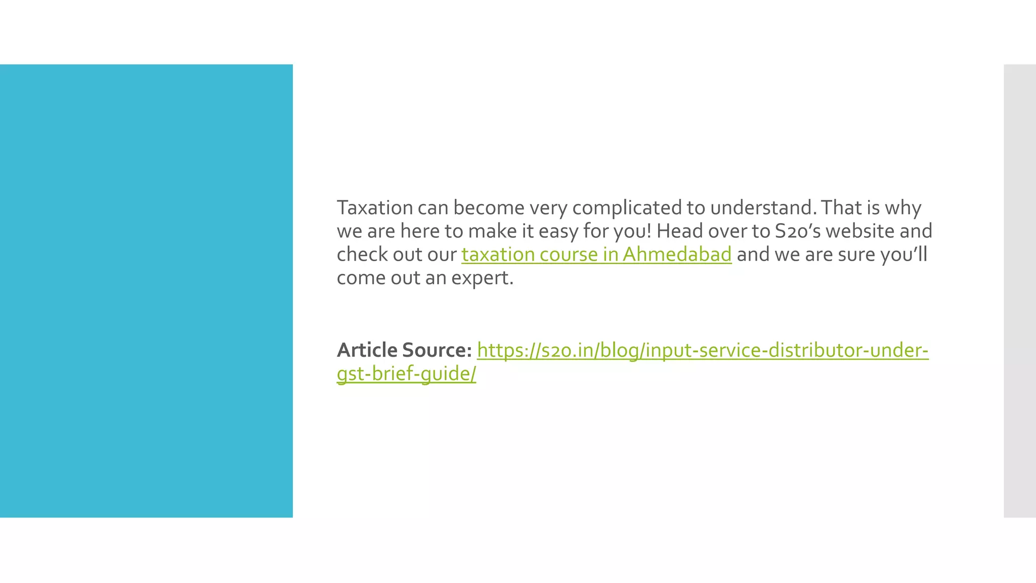 Taxation can become very complicated to understand.That is why
we are here to make it easy for you! Head over to S20’s website and
check out our taxation course in Ahmedabad and we are sure you’ll
come out an expert.
Article Source: https://s20.in/blog/input-service-distributor-under-
gst-brief-guide/
 