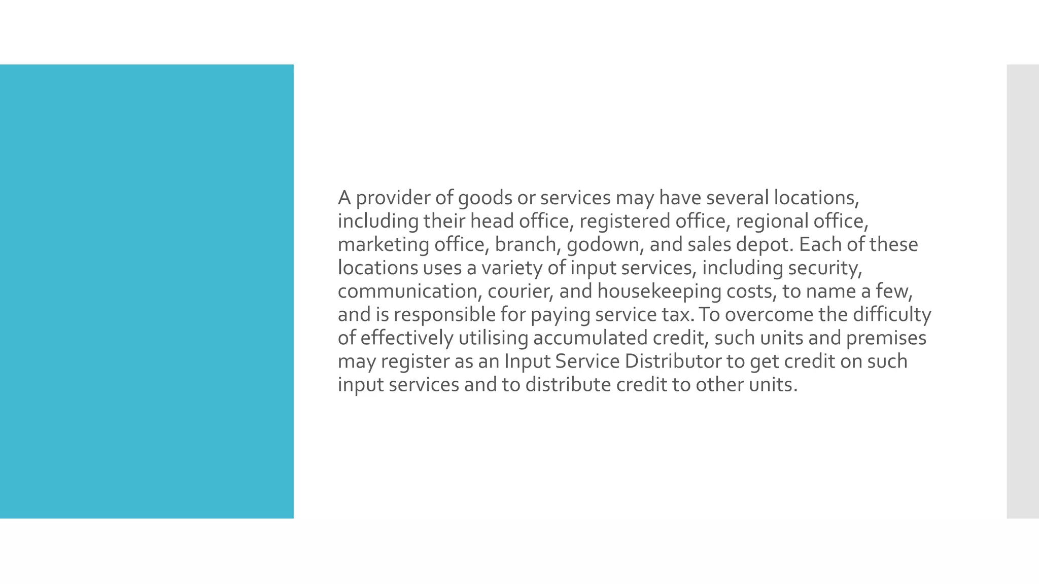 A provider of goods or services may have several locations,
including their head office, registered office, regional office,
marketing office, branch, godown, and sales depot. Each of these
locations uses a variety of input services, including security,
communication, courier, and housekeeping costs, to name a few,
and is responsible for paying service tax.To overcome the difficulty
of effectively utilising accumulated credit, such units and premises
may register as an Input Service Distributor to get credit on such
input services and to distribute credit to other units.
 