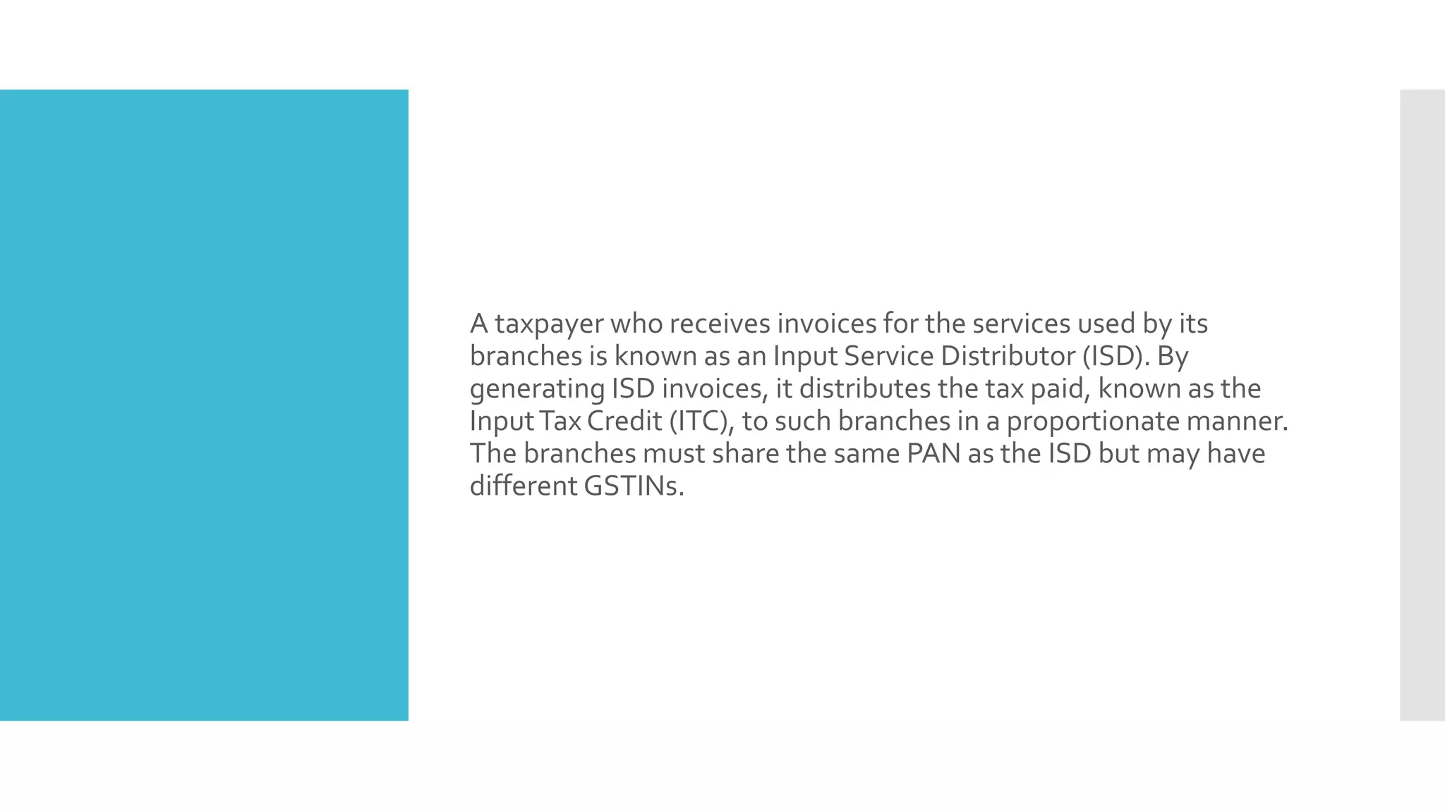 A taxpayer who receives invoices for the services used by its
branches is known as an Input Service Distributor (ISD). By
generating ISD invoices, it distributes the tax paid, known as the
InputTax Credit (ITC), to such branches in a proportionate manner.
The branches must share the same PAN as the ISD but may have
different GSTINs.
 