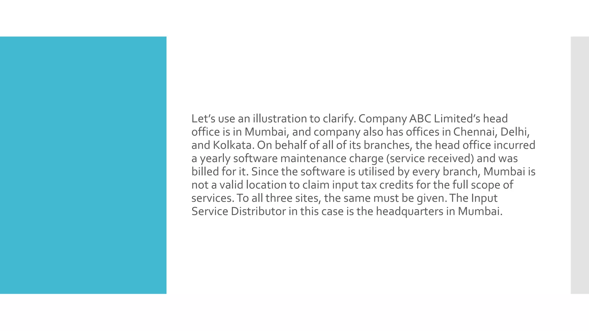Let’s use an illustration to clarify.Company ABC Limited’s head
office is in Mumbai, and company also has offices in Chennai, Delhi,
and Kolkata.On behalf of all of its branches, the head office incurred
a yearly software maintenance charge (service received) and was
billed for it. Since the software is utilised by every branch, Mumbai is
not a valid location to claim input tax credits for the full scope of
services.To all three sites, the same must be given.The Input
Service Distributor in this case is the headquarters in Mumbai.
 