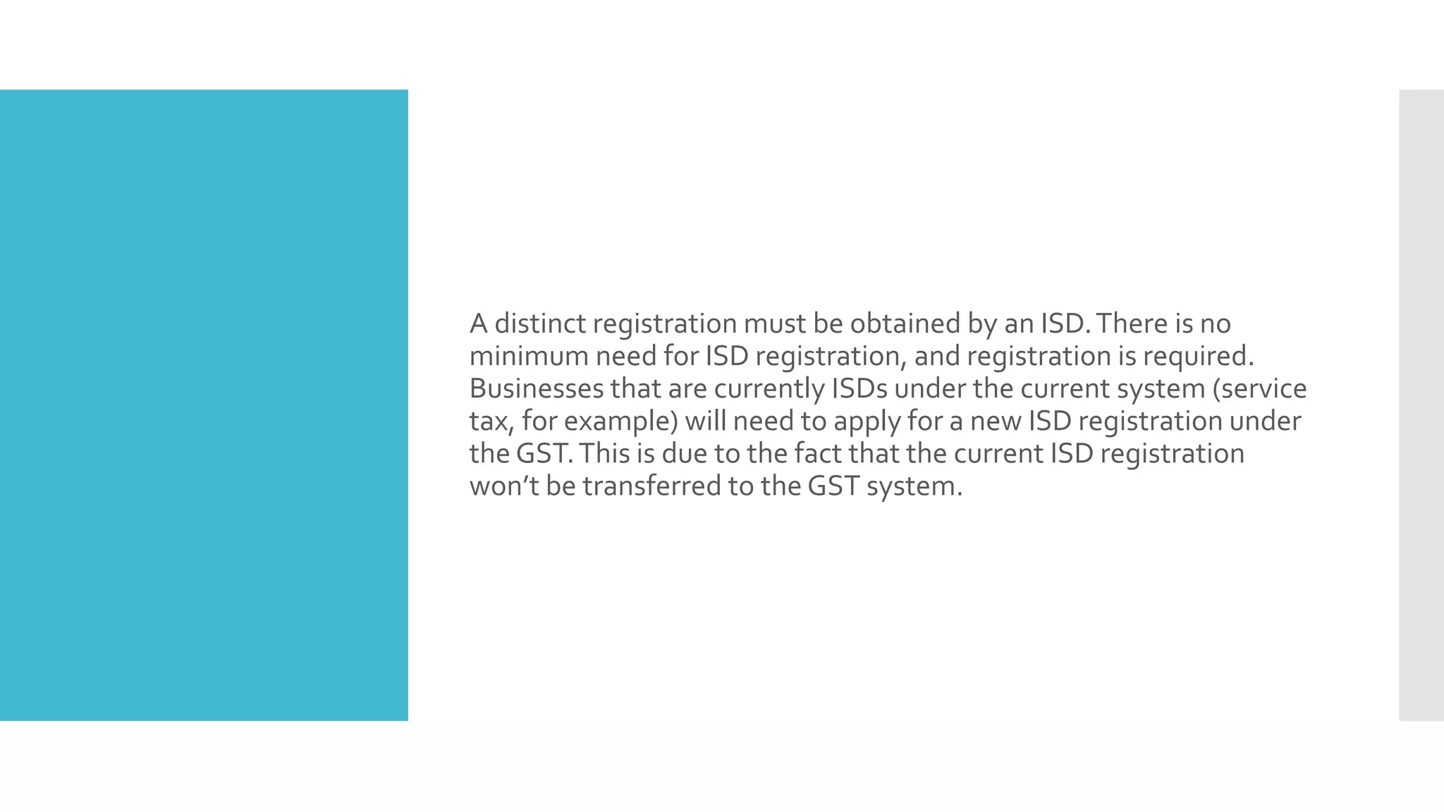 A distinct registration must be obtained by an ISD.There is no
minimum need for ISD registration, and registration is required.
Businesses that are currently ISDs under the current system (service
tax, for example) will need to apply for a new ISD registration under
the GST.This is due to the fact that the current ISD registration
won’t be transferred to the GST system.
 