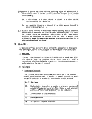 (BA) service of general insurance business, servicing, repair and maintenance, in
so far as they relate to a motor vehicle which is not a capital goods, except
when used by –
(a) a manufacturer of a motor vehicle in respect of a motor vehicle
manufactured by such person; or
(b) an insurance company in respect of a motor vehicle insured or
reinsured by such person ; or
(C) such as those provided in relation to outdoor catering, beauty treatment,
health services, cosmetic and plastic surgery, membership of a club, health
and fitness centre, life insurance, health insurance and travel benefits
extended to employees on vacation such as Leave or Home Travel
Concession, when such services are used primarily for personal use or
consumption of any employee.
(B) ANALYSIS :
The definition of “input service” is broad and can be categorized in three parts –
First is main part, second is inclusive part and the third part covers exclusions.
(a) Main part :
First part i.e the main part of the definition is restrictive in scope as it covers
input services used for providing taxable output service or used by
manufacturer, directly or indirectly, in relation to manufacture or clearance of
final product upto the place of removal.
(b) Inclusions:
(i) Meaning of “includes”
The inclusive part of the definition expands the scope of the definition. It
covers input services used “in relation” to various activities for which
CENVAT credit may be availed. An illustrative list is listed as below
Sr. # Services
01. Modernisation, renovation or repairs of a factory, premises of
provider of output service, or an office relating to such factory or
premises. (Wherein such goods/services are produced).
02. Advertisement or Sales Promotion.
03. Market Research
04. Storage upto the place of removal.
 