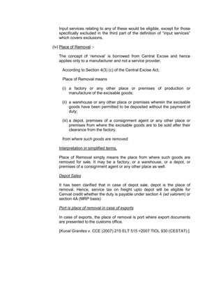 Input services relating to any of these would be eligible, except for those
specifically excluded in the third part of the definition of “input services”
which covers exclusions.
(iv) Place of Removal :-
The concept of ‘removal’ is borrowed from Central Excise and hence
applies only to a manufacturer and not a service provider.
According to Section 4(3) (c) of the Central Excise Act,
Place of Removal means
(i) a factory or any other place or premises of production or
manufacture of the excisable goods;
(ii) a warehouse or any other place or premises wherein the excisable
goods have been permitted to be deposited without the payment of
duty;
(iii) a depot, premises of a consignment agent or any other place or
premises from where the excisable goods are to be sold after their
clearance from the factory.
from where such goods are removed.
Interpretation in simplified terms.
Place of Removal simply means the place from where such goods are
removed for sale. It may be a factory, or a warehouse, or a depot, or
premises of a consignment agent or any other place as well.
Depot Sales
It has been clarified that in case of depot sale, depot is the place of
removal. Hence, service tax on freight upto depot will be eligible for
Cenvat credit whether the duty is payable under section 4 (ad valorem) or
section 4A (MRP basis)
Port is place of removal in case of exports
In case of exports, the place of removal is port where export documents
are presented to the customs office.
[Kunal Granites v. CCE (2007) 215 ELT 515 =2007 TIOL 930 (CESTAT) ]
 