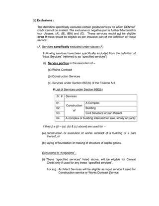 (c) Exclusions :
The definition specifically excludes certain goods/services for which CENVAT
credit cannot be availed. The exclusive or negative part is further bifurcated in
four clauses, (A), (B), (BA) and (C). These services would not be eligible
even if these would be eligible as per inclusive part of the definition of “input
service”.
(A) Services specifically excluded under clause (A)
Following services have been specifically excluded from the definition of
“Input Services” (referred to as “specified services”)
(i) Service portion in the execution of –
(a) Works Contract
(b) Construction Services
(c) Services under Section 66E(b) of the Finance Act.
# List of Services under Section 66E(b)
Sr. # Services
01.
Construction
of
A Complex
02. Building
03. Civil Structure or part thereof
04. A complex or building intended for sale, wholly or partly
if they [i.e (i) -- (a), (b) & (c) above] are used for -
(a) construction or execution of works contract of a building or a part
thereof, or
(b) laying of foundation or making of structure of capital goods.
Exclusions in “exclusions” :
(i) These “specified services” listed above, will be eligible for Cenvat
Credit only if used for any these “specified services”.
For e.g.: Architect Services will be eligible as input service if used for
Construction service or Works Contract Service.
 