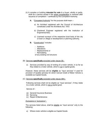 (ii) A complex or building intended for sale to a buyer, wholly or partly,
shall be a service except if the entire consideration is received after
issuance of completion – certificate by the Competent Authority.
A. “Competent Authority” for this purpose shall mean –
a) An Architect registered with the Council of Architecture
constituted under the Architects Act, 1972
b) Chartered Engineer registered with the Institution of
Engineers(India)
c) Licensed surveyor of the respective local body of the city
or town or village or development or planning authority.
B. “Construction” includes
- Additions
- Alterations
- Replacements or
- Remodeling
of any existing civil structure
(B) Services specifically excluded under clause (B) :
(i) Services provided by way of renting of a motor vehicle, in so far as
they relate to a motor vehicle, which is not a capital goods.
However, these services will be eligible as “input services” if used for
provision of taxable services for which Cenvat Credit of Motor Vehicle is
available as Capital Goods.
(C) Services specifically excluded under clause (BA) :
Following services shall not be eligible as “input services”, if they relate
to a motor vehicle, which is not a capital good;
Service of -
(a) General Insurance Business
(b) Servicing
(c) Repair & Maintenance
Exclusions in “exclusions” :
The services listed above, shall be eligible as “input service” only to the
following:
a) Where motor vehicle is eligible as Capital Goods
 