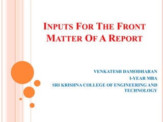 INPUTS FOR THE FRONT
MATTER OF A REPORT
VENKATESH DAMODHARAN
I-YEAR MBA
SRI KRISHNA COLLEGE OF ENGINEERING AND
TECHNOLOGY
 