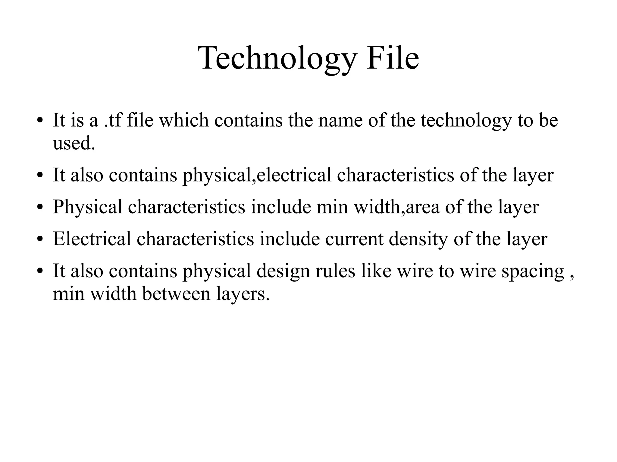Technology File
● It is a .tf file which contains the name of the technology to be
used.
● It also contains physical,electrical characteristics of the layer
● Physical characteristics include min width,area of the layer
● Electrical characteristics include current density of the layer
● It also contains physical design rules like wire to wire spacing ,
min width between layers.
 