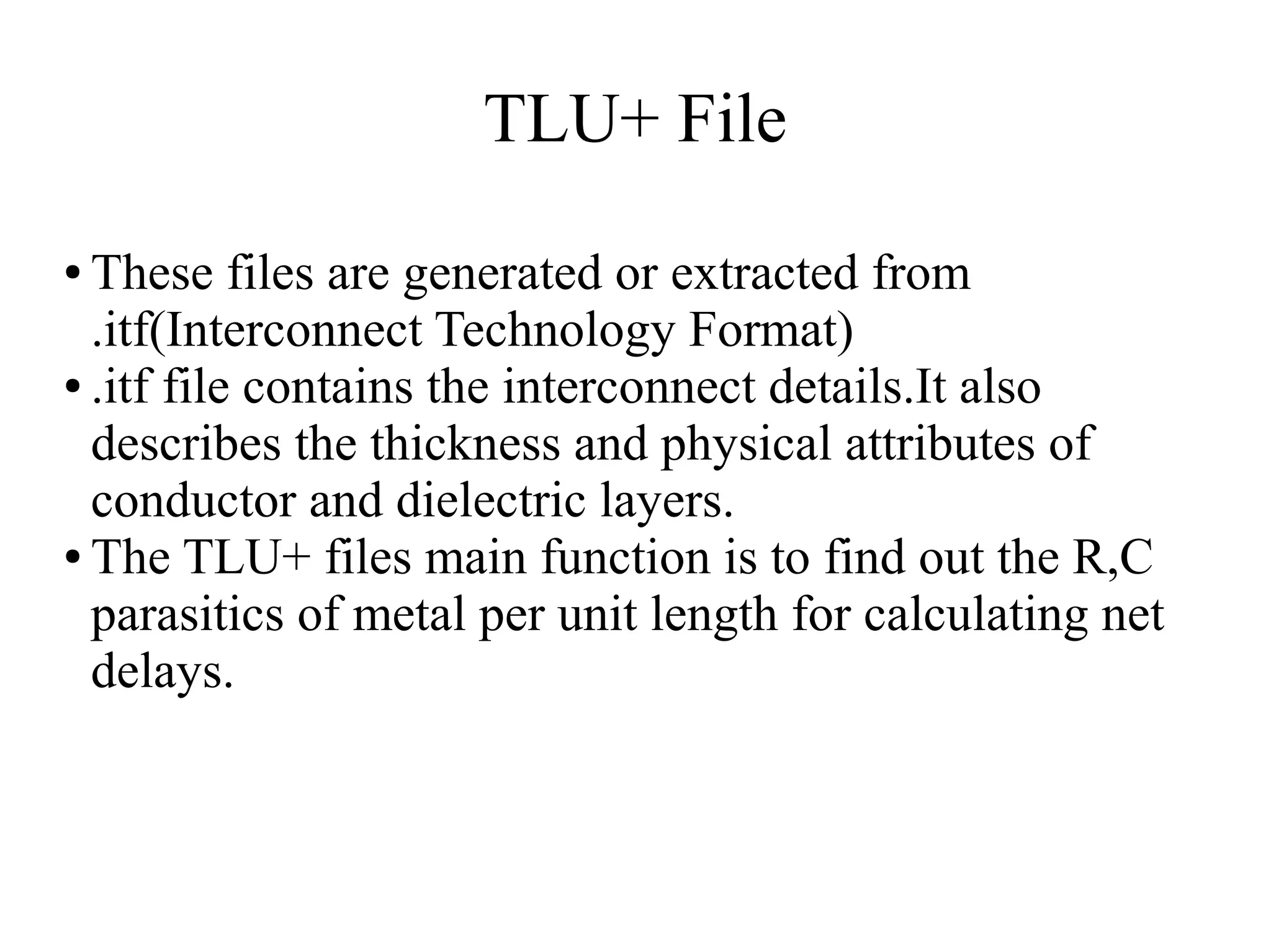 TLU+ File
● These files are generated or extracted from
.itf(Interconnect Technology Format)
● .itf file contains the interconnect details.It also
describes the thickness and physical attributes of
conductor and dielectric layers.
● The TLU+ files main function is to find out the R,C
parasitics of metal per unit length for calculating net
delays.
 