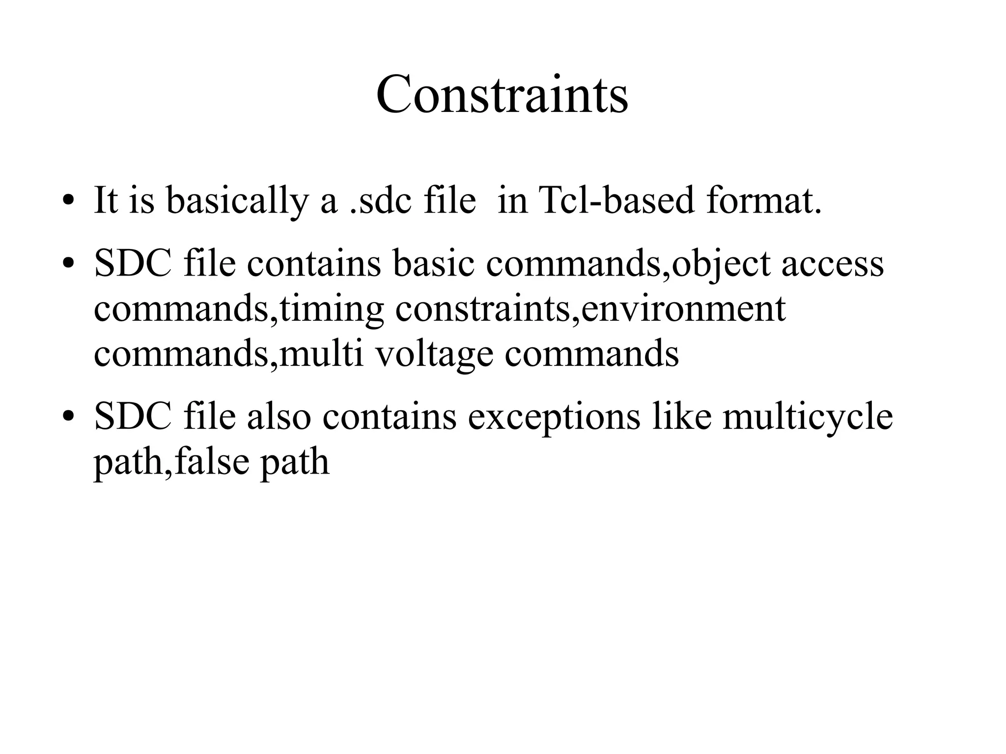 Constraints
● It is basically a .sdc file in Tcl-based format.
● SDC file contains basic commands,object access
commands,timing constraints,environment
commands,multi voltage commands
● SDC file also contains exceptions like multicycle
path,false path
 