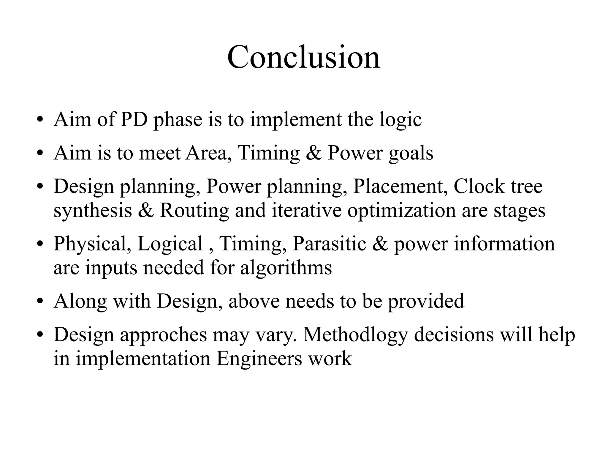 Conclusion
● Aim of PD phase is to implement the logic
● Aim is to meet Area, Timing & Power goals
● Design planning, Power planning, Placement, Clock tree
synthesis & Routing and iterative optimization are stages
● Physical, Logical , Timing, Parasitic & power information
are inputs needed for algorithms
● Along with Design, above needs to be provided
● Design approches may vary. Methodlogy decisions will help
in implementation Engineers work
 