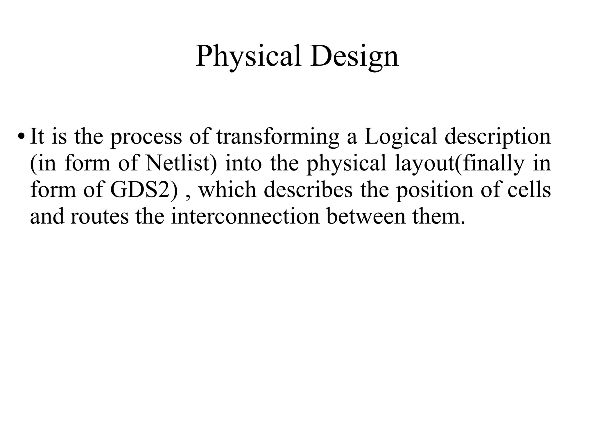 Physical Design
● It is the process of transforming a Logical description
(in form of Netlist) into the physical layout(finally in
form of GDS2) , which describes the position of cells
and routes the interconnection between them.
 