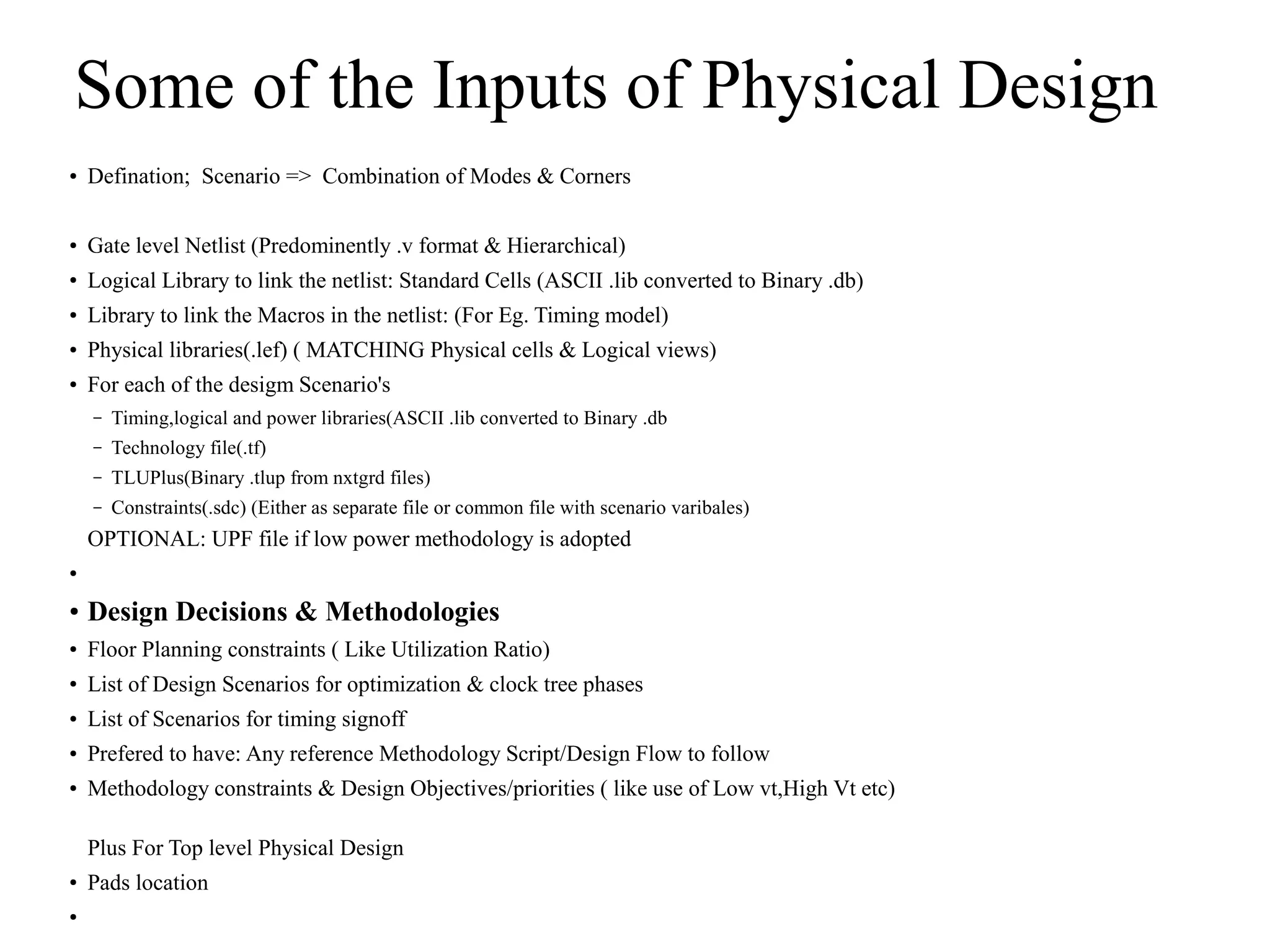 Some of the Inputs of Physical Design
● Defination; Scenario => Combination of Modes & Corners
● Gate level Netlist (Predominently .v format & Hierarchical)
● Logical Library to link the netlist: Standard Cells (ASCII .lib converted to Binary .db)
● Library to link the Macros in the netlist: (For Eg. Timing model)
● Physical libraries(.lef) ( MATCHING Physical cells & Logical views)
● For each of the desigm Scenario's
– Timing,logical and power libraries(ASCII .lib converted to Binary .db
– Technology file(.tf)
– TLUPlus(Binary .tlup from nxtgrd files)
– Constraints(.sdc) (Either as separate file or common file with scenario varibales)
OPTIONAL: UPF file if low power methodology is adopted
●
● Design Decisions & Methodologies
● Floor Planning constraints ( Like Utilization Ratio)
● List of Design Scenarios for optimization & clock tree phases
● List of Scenarios for timing signoff
● Prefered to have: Any reference Methodology Script/Design Flow to follow
● Methodology constraints & Design Objectives/priorities ( like use of Low vt,High Vt etc)
Plus For Top level Physical Design
● Pads location
●
 