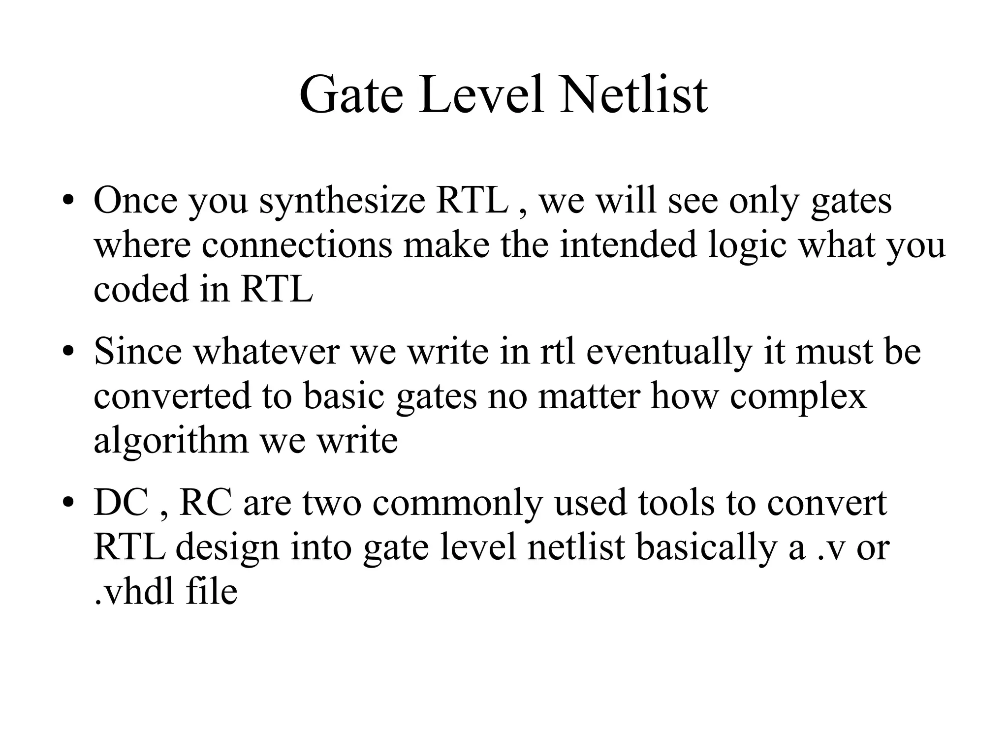 Gate Level Netlist
● Once you synthesize RTL , we will see only gates
where connections make the intended logic what you
coded in RTL
● Since whatever we write in rtl eventually it must be
converted to basic gates no matter how complex
algorithm we write
● DC , RC are two commonly used tools to convert
RTL design into gate level netlist basically a .v or
.vhdl file
 