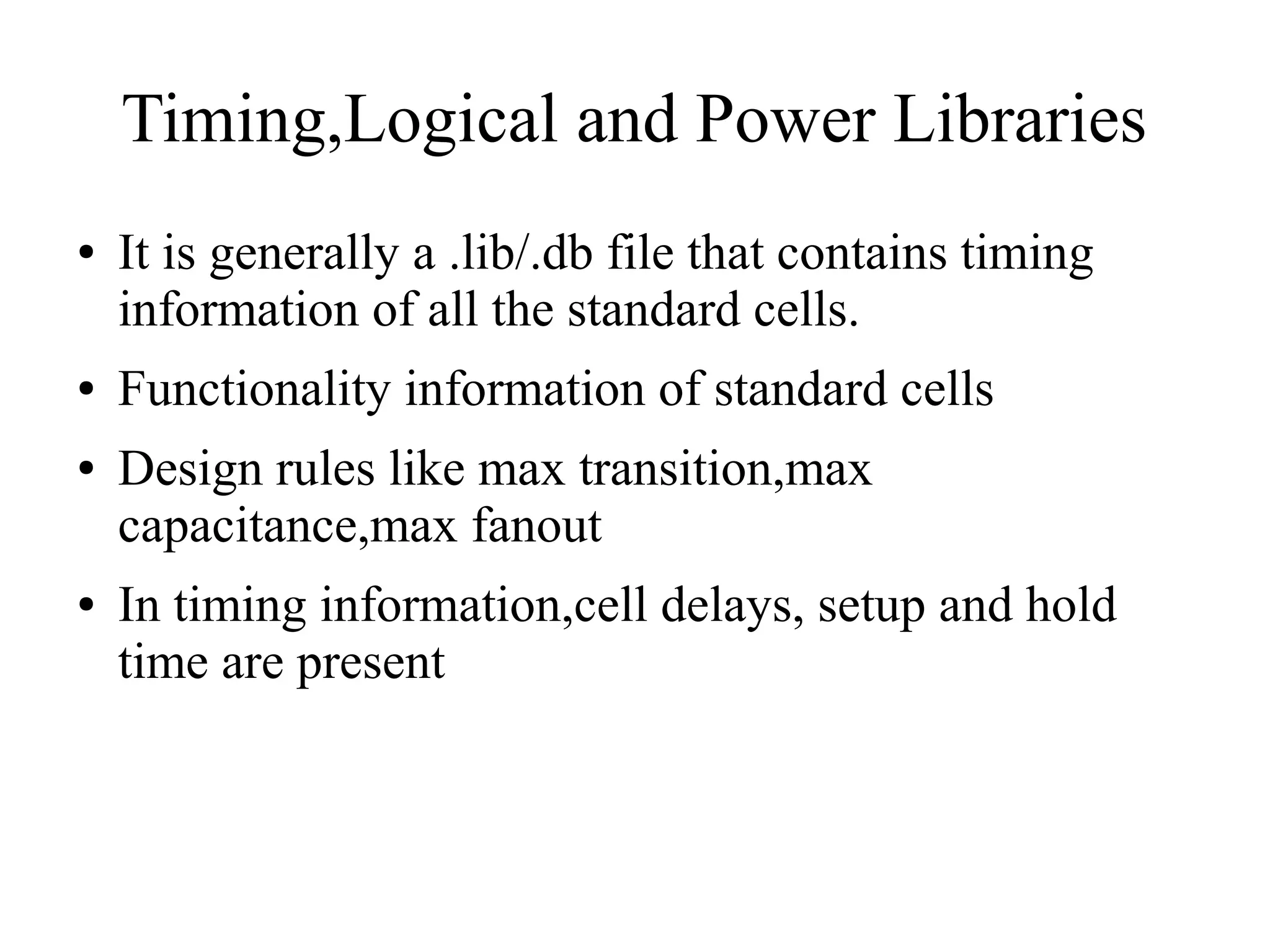 Timing,Logical and Power Libraries
● It is generally a .lib/.db file that contains timing
information of all the standard cells.
● Functionality information of standard cells
● Design rules like max transition,max
capacitance,max fanout
● In timing information,cell delays, setup and hold
time are present
 