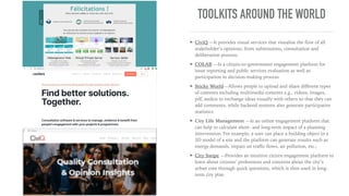 TOOLKITS AROUND THE WORLD
➤ CiviQ —It provides visual services that visualise the ﬂow of all
stakeholder’s opinions, from submissions, consultation and
deliberation process;
➤ COLAB —Is a citizen-to-government engagement platform for
issue reporting and public services evaluation as well as
participation in decision-making process
➤ Sticky World—Allows people to upload and share diﬀerent types
of contents including multimedia contents e.g., videos, images,
pdf, audios to exchange ideas visually with others so that they can
add comments, while backend systems also generate participative
statistics
➤ City Life Management —Is an online engagement platform that
can help to calculate short- and long-term impact of a planning
intervention. For example, a user can place a building object in a
3D model of a site and the platform can generate results such as
energy demands, impact on traﬃc ﬂows, air pollution, etc.;
➤ City Swipe —Provides an intuitive citizen engagement platform to
learn about citizens’ preferences and concerns about the city’s
urban core through quick questions, which is then used in long-
term city plan
 