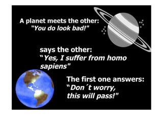  
says the other:
“Yes, I suffer from homo
sapiens"
A planet meets the other:
“You do look bad!"
	
  
The first one answers:
“Don´t worry,
this will pass!"
 