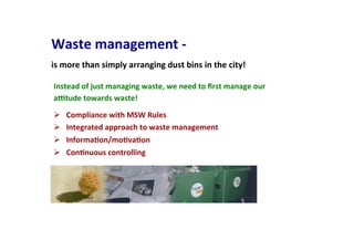 Waste	
  management	
  -­‐	
  
	
  
is	
  more	
  than	
  simply	
  arranging	
  dust	
  bins	
  in	
  the	
  city!	
  	
  
Ø  Compliance	
  with	
  MSW	
  Rules	
  
Ø  Integrated	
  approach	
  to	
  waste	
  management	
  
Ø  InformaIon/moIvaIon	
  
Ø  ConInuous	
  controlling	
  
Instead	
  of	
  just	
  managing	
  waste,	
  we	
  need	
  to	
  ﬁrst	
  manage	
  our	
  
aVtude	
  towards	
  waste!	
  
 