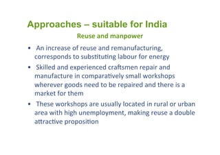 Reuse	
  and	
  manpower	
  
•  	
  An	
  increase	
  of	
  reuse	
  and	
  remanufacturing,	
  
corresponds	
  to	
  subs1tu1ng	
  labour	
  for	
  energy	
  
•  	
  Skilled	
  and	
  experienced	
  craYsmen	
  repair	
  and	
  
manufacture	
  in	
  compara1vely	
  small	
  workshops	
  
wherever	
  goods	
  need	
  to	
  be	
  repaired	
  and	
  there	
  is	
  a	
  
market	
  for	
  them	
  
•  	
  These	
  workshops	
  are	
  usually	
  located	
  in	
  rural	
  or	
  urban	
  
area	
  with	
  high	
  unemployment,	
  making	
  reuse	
  a	
  double	
  
acrac1ve	
  proposi1on	
  
Approaches – suitable for India
 