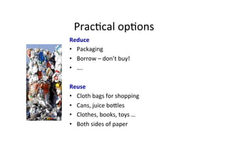 Prac1cal	
  op1ons	
  
Reduce	
  
•  Packaging	
  
•  Borrow	
  –	
  don’t	
  buy!	
  
•  ….	
  
Reuse	
  
•  Cloth	
  bags	
  for	
  shopping	
  
•  Cans,	
  juice	
  bocles	
  
•  Clothes,	
  books,	
  toys	
  …	
  
•  Both	
  sides	
  of	
  paper	
  
	
  
	
  
 