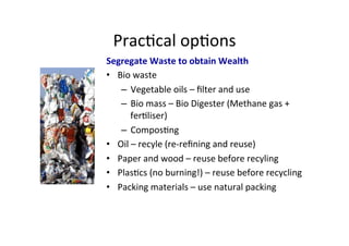 Prac1cal	
  op1ons	
  
Segregate	
  Waste	
  to	
  obtain	
  Wealth	
  
•  Bio	
  waste	
  
–  Vegetable	
  oils	
  –	
  ﬁlter	
  and	
  use	
  
–  Bio	
  mass	
  –	
  Bio	
  Digester	
  (Methane	
  gas	
  +	
  
fer1liser)	
  	
  
–  Compos1ng	
  
•  Oil	
  –	
  recyle	
  (re-­‐reﬁning	
  and	
  reuse)	
  
•  Paper	
  and	
  wood	
  –	
  reuse	
  before	
  recyling	
  
•  Plas1cs	
  (no	
  burning!)	
  –	
  reuse	
  before	
  recycling	
  
•  Packing	
  materials	
  –	
  use	
  natural	
  packing	
  
	
  
 