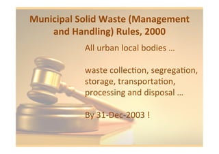 Municipal	
  Solid	
  Waste	
  (Management	
  
and	
  Handling)	
  Rules,	
  2000	
  	
  
All	
  urban	
  local	
  bodies	
  …	
  
	
  
waste	
  collec1on,	
  segrega1on,	
  
storage,	
  transporta1on,	
  
processing	
  and	
  disposal	
  …	
  
	
  
By	
  31-­‐Dec-­‐2003	
  !	
  
 