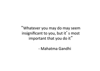 “Whatever	
  you	
  may	
  do	
  may	
  seem	
  
insigniﬁcant	
  to	
  you,	
  but	
  it’s	
  most	
  
important	
  that	
  you	
  do	
  it”	
  
	
  
	
  	
   	
  	
  -­‐	
  Mahatma	
  Gandhi	
  
 