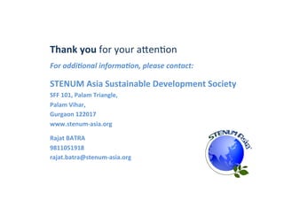 Thank	
  you	
  for	
  your	
  acen1on	
  	
  
For	
  addi,onal	
  informa,on,	
  please	
  contact:	
  
	
  
STENUM	
  Asia	
  Sustainable	
  Development	
  Society	
  
SFF	
  101,	
  Palam	
  Triangle,	
  
Palam	
  Vihar,	
  
Gurgaon	
  122017	
  
www.stenum-­‐asia.org	
  
	
  
Rajat	
  BATRA	
  	
  
9811051918	
  
rajat.batra@stenum-­‐asia.org	
  
 