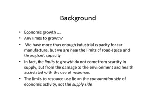 Background	
  
•  Economic	
  growth	
  ….	
  
•  Any	
  limits	
  to	
  growth?	
  
•  	
  We	
  have	
  more	
  than	
  enough	
  industrial	
  capacity	
  for	
  car	
  
manufacture,	
  but	
  we	
  are	
  near	
  the	
  limits	
  of	
  road-­‐space	
  and	
  
throughput	
  capacity	
  
•  In	
  fact,	
  the	
  limits	
  to	
  growth	
  do	
  not	
  come	
  from	
  scarcity	
  in	
  
supply,	
  but	
  from	
  the	
  damage	
  to	
  the	
  environment	
  and	
  health	
  
associated	
  with	
  the	
  use	
  of	
  resources	
  
•  The	
  limits	
  to	
  resource	
  use	
  lie	
  on	
  the	
  consump>on	
  side	
  of	
  
economic	
  ac1vity,	
  not	
  the	
  supply	
  side	
  
 