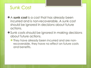 Sunk Cost A  sunk cost  is a cost that has already been incurred and is non-recoverable. A sunk cost should be ignored in decisions about future actions. Sunk costs should be ignored in making decisions about future actions.  They have already been incurred and are non-recoverable, they have no effect on future costs and benefits. 