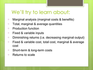 We ’ll try to learn about: Marginal analysis (marginal costs & benefits) Total, marginal & average quantities Production function Fixed & variable inputs Diminishing returns (i.e. decreasing marginal output) Fixed & variable cost, total cost, marginal & average cost Short-term & long-term costs Returns to scale 