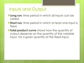 Inputs and Output Long run:  time period in which all inputs can be varied. Short run:  time period in which at least one input is fixed. Total product curve  shows how the quantity of output depends on the quantity of the variable input, for a given quantity of the fixed input. 