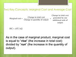 Two Key Concepts: Marginal Cost and Average Cost As in the case of marginal product, marginal cost is equal to  “ rise ” (the increase in total cost) divided by “ run ” (the increase in the quantity of output). 