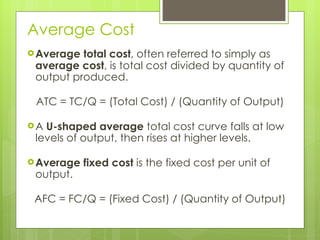 Average Cost Average total cost , often referred to simply as  average cost , is total cost divided by quantity of output produced. ATC = TC/Q = (Total Cost) / (Quantity of Output) A  U-shaped average  total cost curve falls at low levels of output, then rises at higher levels.  Average fixed cost  is the fixed cost per unit of output.  AFC = FC/Q = (Fixed Cost) / (Quantity of Output) 